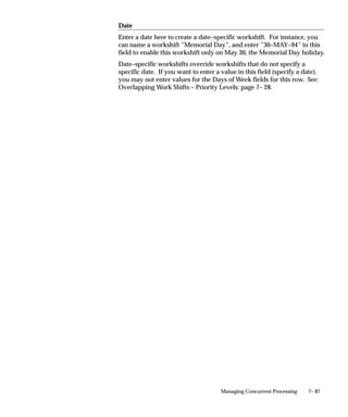 7– 87Managing Concurrent Processing
Date
Enter a date here to create a date–specific workshift. For instance, you
can name a workshift ”Memorial Day”, and enter ”30–MAY–94” in this
field to enable this workshift only on May 30, the Memorial Day holiday.
Date–specific workshifts override workshifts that do not specify a
specific date. If you want to enter a value in this field (specify a date),
you may not enter values for the Days of Week fields for this row. See:
Overlapping Work Shifts – Priority Levels: page 7– 28.
 