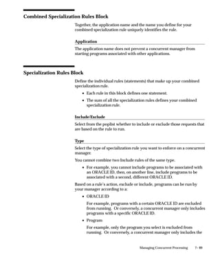 7– 89Managing Concurrent Processing
Combined Specialization Rules Block
Together, the application name and the name you define for your
combined specialization rule uniquely identifies the rule.
Application
The application name does not prevent a concurrent manager from
starting programs associated with other applications.
Specialization Rules Block
Define the individual rules (statements) that make up your combined
specialization rule.
• Each rule in this block defines one statement.
• The sum of all the specialization rules defines your combined
specialization rule.
Include/Exclude
Select from the poplist whether to include or exclude those requests that
are based on the rule to run.
Type
Select the type of specialization rule you want to enforce on a concurrent
manager.
You cannot combine two Include rules of the same type.
• For example, you cannot include programs to be associated with
an ORACLE ID, then, on another line, include programs to be
associated with a second, different ORACLE ID.
Based on a rule’s action, exclude or include, programs can be run by
your manager according to a:
• ORACLE ID
For example, programs with a certain ORACLE ID are excluded
from running. Or conversely, a concurrent manager only includes
programs with a specific ORACLE ID.
• Program
For example, only the program you select is excluded from
running. Or conversely, a concurrent manager only includes the
 
