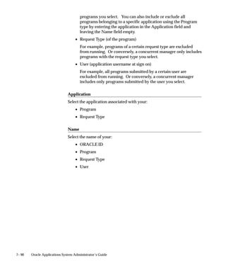 7– 90 Oracle Applications System Administrator’s Guide
programs you select. You can also include or exclude all
programs belonging to a specific application using the Program
type by entering the application in the Application field and
leaving the Name field empty.
• Request Type (of the program)
For example, programs of a certain request type are excluded
from running. Or conversely, a concurrent manager only includes
programs with the request type you select.
• User (application username at sign on)
For example, all programs submitted by a certain user are
excluded from running. Or conversely, a concurrent manager
includes only programs submitted by the user you select.
Application
Select the application associated with your:
• Program
• Request Type
Name
Select the name of your:
• ORACLE ID
• Program
• Request Type
• User
 