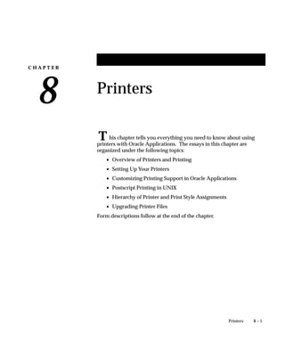 C H A P T E R
8
T
8 – 1Printers
Printers
his chapter tells you everything you need to know about using
printers with Oracle Applications. The essays in this chapter are
organized under the following topics:
• Overview of Printers and Printing
• Setting Up Your Printers
• Customizing Printing Support in Oracle Applications
• Postscript Printing in UNIX
• Hierarchy of Printer and Print Style Assignments
• Upgrading Printer Files
Form descriptions follow at the end of the chapter.
 