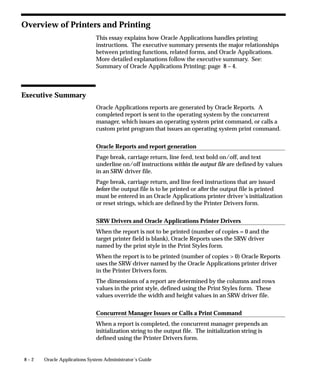 8 – 2 Oracle Applications System Administrator’s Guide
Overview of Printers and Printing
This essay explains how Oracle Applications handles printing
instructions. The executive summary presents the major relationships
between printing functions, related forms, and Oracle Applications.
More detailed explanations follow the executive summary. See:
Summary of Oracle Applications Printing: page 8 – 4.
Executive Summary
Oracle Applications reports are generated by Oracle Reports. A
completed report is sent to the operating system by the concurrent
manager, which issues an operating system print command, or calls a
custom print program that issues an operating system print command.
Oracle Reports and report generation
Page break, carriage return, line feed, text bold on/off, and text
underline on/off instructions within the output file are defined by values
in an SRW driver file.
Page break, carriage return, and line feed instructions that are issued
before the output file is to be printed or after the output file is printed
must be entered in an Oracle Applications printer driver’s initialization
or reset strings, which are defined by the Printer Drivers form.
SRW Drivers and Oracle Applications Printer Drivers
When the report is not to be printed (number of copies = 0 and the
target printer field is blank), Oracle Reports uses the SRW driver
named by the print style in the Print Styles form.
When the report is to be printed (number of copies  0) Oracle Reports
uses the SRW driver named by the Oracle Applications printer driver
in the Printer Drivers form.
The dimensions of a report are determined by the columns and rows
values in the print style, defined using the Print Styles form. These
values override the width and height values in an SRW driver file.
Concurrent Manager Issues or Calls a Print Command
When a report is completed, the concurrent manager prepends an
initialization string to the output file. The initialization string is
defined using the Printer Drivers form.
 