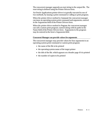 8 – 3Printers
The concurrent manager appends an reset string to the output file. The
reset string is defined using the Printer Drivers form.
An Oracle Applications printer driver is typically executed in one of
two methods, by issuing a print command or calling or print program.
When the printer driver method is Command, the concurrent manager
can issue an operating system print command and arguments, entered
in the Arguments field of the Printer Drivers form.
When the printer driver method is Program, the concurrent manager
can call a custom print program, named (along with its path) in the
Name field of the Printer Drivers form. Arguments to the program
may be entered in the form’s Arguments field.
Concurent Manager can provide values for arguments
The concurrent manager may provide values for four arguments to an
operating system print command or custom print program:
• the name of the file to be printed
• the operating system name of the target printer
• the title of the file, which appears on a header page if it is printed
• the number of copies to be printed
 