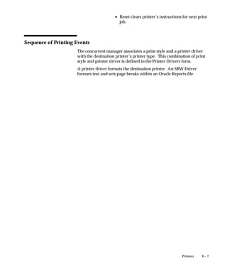 8 – 7Printers
• Reset clears printer’s instructions for next print
job.
Sequence of Printing Events
The concurrent manager associates a print style and a printer driver
with the destination printer’s printer type. This combination of print
style and printer driver is defined in the Printer Drivers form.
A printer driver formats the destination printer. An SRW Driver
formats text and sets page breaks within an Oracle Reports file.
 