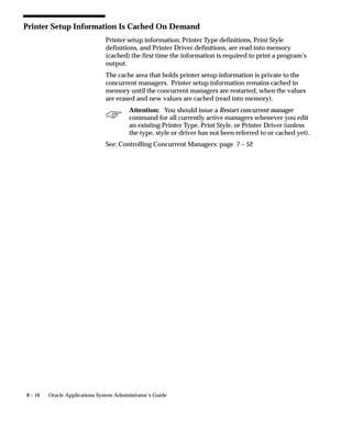 8 – 16 Oracle Applications System Administrator’s Guide
Printer Setup Information Is Cached On Demand
Printer setup information; Printer Type definitions, Print Style
definitions, and Printer Driver definitions, are read into memory
(cached) the first time the information is required to print a program’s
output.
The cache area that holds printer setup information is private to the
concurrent managers. Printer setup information remains cached in
memory until the concurrent managers are restarted, when the values
are erased and new values are cached (read into memory).
Attention: You should issue a Restart concurrent manager
command for all currently active managers whenever you edit
an existing Printer Type, Print Style, or Printer Driver (unless
the type, style or driver has not been referred to or cached yet).
See: Controlling Concurrent Managers: page 7 – 52
 
