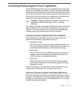 8 – 17Printers
Customizing Printing Support in Oracle Applications
Oracle Applications provides numerous predefined printer types with
which you can identify your printers, as well as print styles that define
the dimensions of Oracle Reports output files, and printer drivers that
instruct the various printer types how to output the selected print style.
Use the Print Styles form to query the combinations of print style and
printer driver that support each type of printer you have.
Attention: Predefined printing components may have to be
modified for different printer types and/or operating
platforms.
For example, if a blank or extra page is being printed after each printed
page, the number of rows defined for the print style may need to be
reduced, or an escape sequence that is being interpreted differently,
creating a page eject command, may have to be rewritten.
Verify and, if necessary, Customize Printer Driver Definitions
Upon installation, for any printer type you are using, verify your
printer driver definitions, particularly the driver’s:
• Initialization string
Print a short report to verify the page’s printing orientation. If
you want to change the printer’s default font for the report, you
would include that information in the Initialization string.
• Reset string
Print two short reports with different printing orientations, for
example, one that is landscape and another that is portrait, to
verify the printer is resetting itself properly.
• Arguments
Print a short report to verify the arguments to the operating
system’s print command or a custom print program are being
interpreted correctly.
If you need to define a new print style, verify the printer driver you
assign to the new print style, for any printer type you use.
Verify and, if necessary, Customize Oracle Reports SRW Drivers
If you have a printer type that does not properly interpret the control
characters in the SRW driver files that set page breaks, bold on/off and
underline on/off attributes in your Oracle Reports files, you can copy
the SRW driver file and modify it.
 