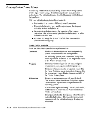 8 – 18 Oracle Applications System Administrator’s Guide
Creating Custom Printer Drivers
If necessary, edit the Initialization string and the Reset string for the
printer type you are using. Refer to your printer’s user guide for
instructions. The Initialization and Reset fields appear on the Printer
Drivers form.
Edit your Initialization string or Reset string if:
• Your printer type requires different control characters.
• The control characters have a different meaning due to your
operating system and platform.
• Language translation changes the meaning of the control
characters. The printer needs special control characters to select
different character sets.
• You want to change the printer’s default font for the report
(Initialization string only).
Printer Driver Methods
There are three methods to invoke a printer driver:
The concurrent manager can issue an operating
system print command and its arguments.
An operating system print command, along with
all its arguments, is entered in the Arguments field
of the Printer Drivers form.
The concurrent manager can call a custom print
program and pass arguments to the program.
The name of a custom print program is entered in
the Name field, and any arguments to be passed to
the program are entered in the Arguments field, of
the Printer Drivers form.
The concurrent manager can call a predefined
Oracle Applications subroutine that passes a print
command and arguments to the printer via the
operating system.
A subroutine is predefined by Oracle Applications,
and the name is entered in the Name field of the
Printer Drivers form.
The arguments field is disregarded when the driver
method is Subroutine. However, the concurrent
manager reads the Initialization and Reset escape
sequences.
Command
Program
Subroutine
 