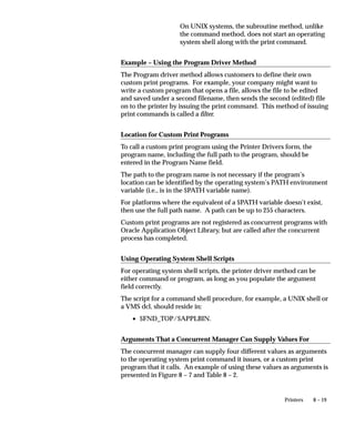 8 – 19Printers
On UNIX systems, the subroutine method, unlike
the command method, does not start an operating
system shell along with the print command.
Example – Using the Program Driver Method
The Program driver method allows customers to define their own
custom print programs. For example, your company might want to
write a custom program that opens a file, allows the file to be edited
and saved under a second filename, then sends the second (edited) file
on to the printer by issuing the print command. This method of issuing
print commands is called a filter.
Location for Custom Print Programs
To call a custom print program using the Printer Drivers form, the
program name, including the full path to the program, should be
entered in the Program Name field.
The path to the program name is not necessary if the program’s
location can be identified by the operating system’s PATH environment
variable (i.e., is in the $PATH variable name).
For platforms where the equivalent of a $PATH variable doesn’t exist,
then use the full path name. A path can be up to 255 characters.
Custom print programs are not registered as concurrent programs with
Oracle Application Object Library, but are called after the concurrent
process has completed.
Using Operating System Shell Scripts
For operating system shell scripts, the printer driver method can be
either command or program, as long as you populate the argument
field correctly.
The script for a command shell procedure, for example, a UNIX shell or
a VMS dcl, should reside in:
• $FND_TOP/$APPLBIN.
Arguments That a Concurrent Manager Can Supply Values For
The concurrent manager can supply four different values as arguments
to the operating system print command it issues, or a custom print
program that it calls. An example of using these values as arguments is
presented in Figure 8 – 7 and Table 8 – 2.
 