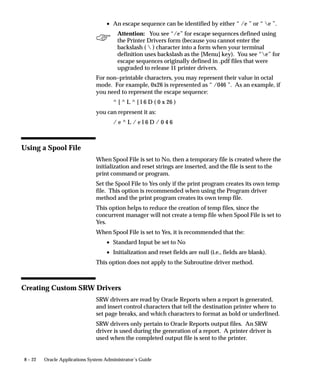 8 – 22 Oracle Applications System Administrator’s Guide
• An escape sequence can be identified by either “ /e ” or “ e ”.
Attention: You see “/e” for escape sequences defined using
the Printer Drivers form (because you cannot enter the
backslash (  ) character into a form when your terminal
definition uses backslash as the [Menu] key). You see “e” for
escape sequences originally defined in .pdf files that were
upgraded to release 11 printer drivers.
For non–printable characters, you may represent their value in octal
mode. For example, 0x26 is represented as “ /046 ”. As an example, if
you need to represent the escape sequence:
^ [ ^ L ^ [ l 6 D ( 0 x 26 )
you can represent it as:
/ e ^ L / e l 6 D / 0 4 6
Using a Spool File
When Spool File is set to No, then a temporary file is created where the
initialization and reset strings are inserted, and the file is sent to the
print command or program.
Set the Spool File to Yes only if the print program creates its own temp
file. This option is recommended when using the Program driver
method and the print program creates its own temp file.
This option helps to reduce the creation of temp files, since the
concurrent manager will not create a temp file when Spool File is set to
Yes.
When Spool File is set to Yes, it is recommended that the:
• Standard Input be set to No
• Initialization and reset fields are null (i.e., fields are blank).
This option does not apply to the Subroutine driver method.
Creating Custom SRW Drivers
SRW drivers are read by Oracle Reports when a report is generated,
and insert control characters that tell the destination printer where to
set page breaks, and which characters to format as bold or underlined.
SRW drivers only pertain to Oracle Reports output files. An SRW
driver is used during the generation of a report. A printer driver is
used when the completed output file is sent to the printer.
 
