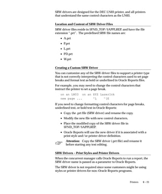 8 – 23Printers
SRW drivers are designed for the DEC LN03 printer, and all printers
that understand the same control characters as the LN03.
Location and Content of SRW Driver Files
SRW driver files reside in $FND_TOP/$APPLREP, and have the file
extension “.prt”. The predefined SRW file names are:
• A.prt
• P.prt
• L.prt
• PD.prt
• W.prt
Creating a Custom SRW Driver
You can customize any of the SRW driver files to support a printer type
that is not correctly interpreting the control characters used to set page
breaks and format text as bold or underlined in Oracle Reports files.
For example, you may need to change the control characters that
instruct the printer to set a page break.
on an LN03 on an XYZ LaserInk
new page ... ^L ^[E
If you need to change formatting control characters for page breaks,
underlined text, or bold text in Oracle Reports:
• Copy the .prt file (SRW driver) and rename the copy.
• Modify the new file with new control characters.
• Place the modified copy of the SRW driver file in
$FND_TOP/$APPLREP.
• Oracle Reports will use the new driver if it is associated with a
print style and/or printer driver definition.
Attention: Copy the SRW driver (.prt file) and rename it
before starting any text editing.
SRW Drivers – Print Styles and Printer Drivers
When the concurrent manager calls Oracle Reports to run a report, the
SRW driver name is passed as a parameter to Oracle Reports.
The SRW driver is not required since some customers might be using
styles or printer drivers for non–Oracle Reports programs.
 