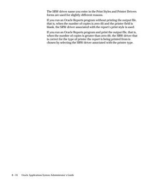 8 – 24 Oracle Applications System Administrator’s Guide
The SRW driver name you enter in the Print Styles and Printer Drivers
forms are used for slightly different reasons.
If you run an Oracle Reports program without printing the output file,
that is, when the number of copies is zero (0) and the printer field is
blank, the SRW driver associated with the report’s print style is used.
If you run an Oracle Reports program and print the output file, that is,
when the number of copies is greater than zero (0), the SRW driver that
is correct for the type of printer the report is being printed from is
chosen by selecting the SRW driver associated with the printer type.
 