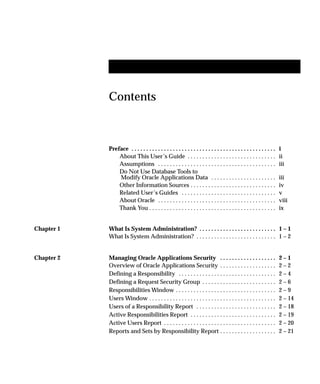 Contents
Preface i. . . . . . . . . . . . . . . . . . . . . . . . . . . . . . . . . . . . . . . . . . . . . . . . .
About This User’s Guide ii. . . . . . . . . . . . . . . . . . . . . . . . . . . . . .
Assumptions iii. . . . . . . . . . . . . . . . . . . . . . . . . . . . . . . . . . . . . . . .
Do Not Use Database Tools to
Modify Oracle Applications Data iii. . . . . . . . . . . . . . . . . . . . . .
Other Information Sources iv. . . . . . . . . . . . . . . . . . . . . . . . . . . . .
Related User’s Guides v. . . . . . . . . . . . . . . . . . . . . . . . . . . . . . . .
About Oracle viii. . . . . . . . . . . . . . . . . . . . . . . . . . . . . . . . . . . . . . . .
Thank You ix. . . . . . . . . . . . . . . . . . . . . . . . . . . . . . . . . . . . . . . . . . .
Chapter 1 What Is System Administration? 1 – 1. . . . . . . . . . . . . . . . . . . . . . . . . .
What Is System Administration? 1 – 2. . . . . . . . . . . . . . . . . . . . . . . . . . .
Chapter 2 Managing Oracle Applications Security 2 – 1. . . . . . . . . . . . . . . . . . .
Overview of Oracle Applications Security 2 – 2. . . . . . . . . . . . . . . . . . .
Defining a Responsibility 2 – 4. . . . . . . . . . . . . . . . . . . . . . . . . . . . . . . . .
Defining a Request Security Group 2 – 6. . . . . . . . . . . . . . . . . . . . . . . . .
Responsibilities Window 2 – 9. . . . . . . . . . . . . . . . . . . . . . . . . . . . . . . . . .
Users Window 2 – 14. . . . . . . . . . . . . . . . . . . . . . . . . . . . . . . . . . . . . . . . . . .
Users of a Responsibility Report 2 – 18. . . . . . . . . . . . . . . . . . . . . . . . . . .
Active Responsibilities Report 2 – 19. . . . . . . . . . . . . . . . . . . . . . . . . . . . .
Active Users Report 2 – 20. . . . . . . . . . . . . . . . . . . . . . . . . . . . . . . . . . . . . .
Reports and Sets by Responsibility Report 2 – 21. . . . . . . . . . . . . . . . . . .
 