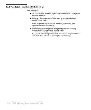 8 – 32 Oracle Applications System Administrator’s Guide
End User Printer and Print Style Settings
End users may:
• Set default print styles for reports in their report sets, using their
Request Set form.
• Identify a default printer of their own by using the Personal
Profile Values form.
Users may override the default profile option setting their
System Administrator defines.
• Choose any available printer and print style when running
reports, when using the Run Reports form.
If a default printer or print style displays, users may override the
default if other printers or print styles are available.
 