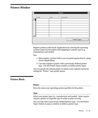 8 – 35Printers
Printers Window
Register printers with Oracle Applications by entering the operating
system’s name for the printer and assigning it a printer type (e.g.,
manufacturer and model).
You:
• Must register a printer before you can print reports from it, using
Oracle Applications.
• Can only register a printer with a previously defined printer
type. Use the Printer Types window to define printer types.
You can specify the default printer to which a user submits reports by
setting the “Printer” user profile option.
Printers Block
Printer
Enter the name your operating system specifies for the printer.
Type
Select your printer type (i.e., manufacturer and model). Some reports
require a printer of a specific type in order to print correctly.
You can only select a previously defined printer type. Use the Printer
Types button to open a window to define a printer type.
 