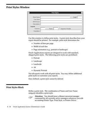 8 – 36 Oracle Applications System Administrator’s Guide
Print Styles Window
Use this window to define print styles. A print style describes how your
report should be printed. For example, print style determines the:
• Number of lines per page
• Width of each line
• Page orientation (e.g., portrait or landscape)
Oracle Applications reports are designed to work with standard,
shipped print styles. The following print styles are predefined:
• Portrait
• Landscape
• Landwide
• A4
• Dynamic Portrait
Not all reports work with all print styles. You may define additional
print styles to customize your reports.
Once defined, a print style cannot be deleted.
Print Styles Block
Define a print style. The combination of Name and User Name
uniquely identifies a print style.
Attention: You should issue a Restart concurrent manager
command for all currently active managers whenever you edit
an existing Printer Type, Print Style, or Printer Driver.
 