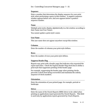 8 – 37Printers
See: Controlling Concurrent Managers: page 7 – 52.
Sequence
Enter a number that determines the display sequence for your print
style when performing a query in this window. A negative sequence
number appears before zero, and zero appears before a positive
sequence number.
Name
Multiple print styles display alphabetically in a list window according to
their Name (not User Name).
You cannot update a print style’s name.
User Name
This user name does not appear anywhere except this window.
Columns
Enter the number of columns your print style defines.
Rows
Enter the number of rows your print style defines.
Suppress Header Flag
Reports may print with a header page that indicates who requested the
report and when. Check the Supress Header Flag check box to define a
print style that suppresses printing of this header page.
For example, suppressing the header page when printing checks
prevents a check from being overwritten and maintains the orderly
sequence of check numbers.
Orientation
Enter the orientation of your printed page, for example, portrait or
landscape.
Driver
Enter the name of the Oracle Reports (SRW) driver to be called when
printing an applications report generated by Oracle Reports. This field
is used only by applications reports generated by Oracle Reports.
 