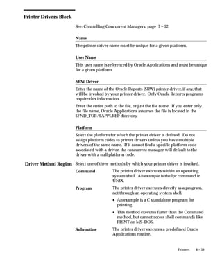 Driver Method Region
8 – 39Printers
Printer Drivers Block
See: Controlling Concurrent Managers: page 7 – 52.
Name
The printer driver name must be unique for a given platform.
User Name
This user name is referenced by Oracle Applications and must be unique
for a given platform.
SRW Driver
Enter the name of the Oracle Reports (SRW) printer driver, if any, that
will be invoked by your printer driver. Only Oracle Reports programs
require this information.
Enter the entire path to the file, or just the file name. If you enter only
the file name, Oracle Applications assumes the file is located in the
$FND_TOP/$APPLREP directory.
Platform
Select the platform for which the printer driver is defined. Do not
assign platform codes to printer drivers unless you have multiple
drivers of the same name. If it cannot find a specific platform code
associated with a driver, the concurrent manager will default to the
driver with a null platform code.
Select one of three methods by which your printer driver is invoked.
The printer driver executes within an operating
system shell. An example is the lpr command in
UNIX.
The printer driver executes directly as a program,
not through an operating system shell.
• An example is a C standalone program for
printing.
• This method executes faster than the Command
method, but cannot access shell commands like
PRINT on MS–DOS.
The printer driver executes a predefined Oracle
Applications routine.
Command
Program
Subroutine
 