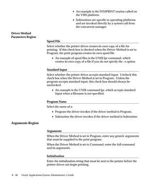Driver Method
Parameters Region
Arguments Region
8 – 40 Oracle Applications System Administrator’s Guide
• An example is the SYS$PRINT routine called on
the VMS platform.
• Subroutines are specific to operating platforms
and are invoked directly by a system call from
the concurrent manager.
Spool File
Select whether the printer driver creates its own copy of a file for
printing. If this check box is checked when the Driver Method is set to
Program, the print program creates its own spool file.
• An example of spool files is the UNIX lpr command, which
creates its own copy of a file if you do not specify the –s option.
Standard Input
Select whether the printer driver accepts standard input. Uncheck this
check box when the Driver Method is set to Program. Unless the
program accepts standard input, this check box should always be
unchecked.
• An example is the UNIX command lpr, which accepts standard
input when a filename is not specified.
Program Name
Select the name of a:
• Program the driver invokes if the driver method is Program.
• Subroutine the driver invokes if the driver method is Subroutine.
Arguments
When the Driver Method is set to Program, enter any generic arguments
that must be supplied to the print program.
When the Driver Method is set to Command, enter the full command
and its arguments.
Initialization
Enter the initialization string that must be sent to the printer before the
printer driver can begin printing.
 