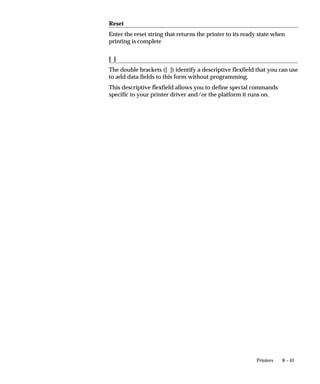 8 – 41Printers
Reset
Enter the reset string that returns the printer to its ready state when
printing is complete
[ ]
The double brackets ([ ]) identify a descriptive flexfield that you can use
to add data fields to this form without programming.
This descriptive flexfield allows you to define special commands
specific to your printer driver and/or the platform it runs on.
 