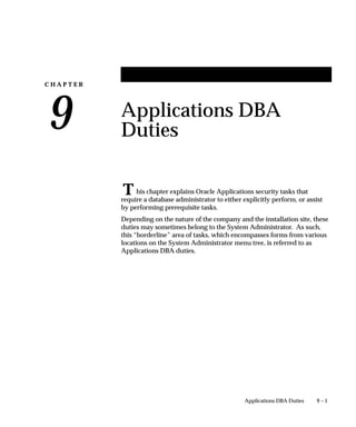 C H A P T E R
9
T
9 – 1Applications DBA Duties
Applications DBA
Duties
his chapter explains Oracle Applications security tasks that
require a database administrator to either explicitly perform, or assist
by performing prerequisite tasks.
Depending on the nature of the company and the installation site, these
duties may sometimes belong to the System Administrator. As such,
this “borderline” area of tasks, which encompasses forms from various
locations on the System Administrator menu tree, is referred to as
Applications DBA duties.
 