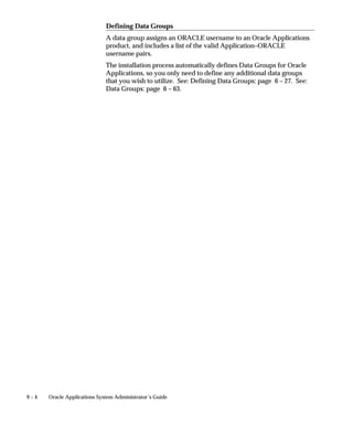 9 – 4 Oracle Applications System Administrator’s Guide
Defining Data Groups
A data group assigns an ORACLE username to an Oracle Applications
product, and includes a list of the valid Application–ORACLE
username pairs.
The installation process automatically defines Data Groups for Oracle
Applications, so you only need to define any additional data groups
that you wish to utilize. See: Defining Data Groups: page 6 – 27. See:
Data Groups: page 6 – 63.
 