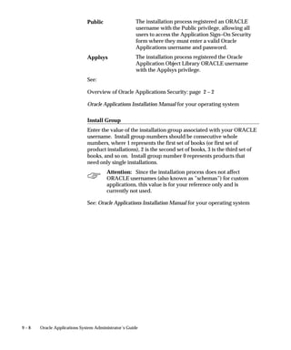 9 – 8 Oracle Applications System Administrator’s Guide
The installation process registered an ORACLE
username with the Public privilege, allowing all
users to access the Application Sign–On Security
form where they must enter a valid Oracle
Applications username and password.
The installation process registered the Oracle
Application Object Library ORACLE username
with the Applsys privilege.
See:
Overview of Oracle Applications Security: page 2 – 2
Oracle Applications Installation Manual for your operating system
Install Group
Enter the value of the installation group associated with your ORACLE
username. Install group numbers should be consecutive whole
numbers, where 1 represents the first set of books (or first set of
product installations), 2 is the second set of books, 3 is the third set of
books, and so on. Install group number 0 represents products that
need only single installations.
Attention: Since the installation process does not affect
ORACLE usernames (also known as ”schemas”) for custom
applications, this value is for your reference only and is
currently not used.
See: Oracle Applications Installation Manual for your operating system
Public
Applsys
 