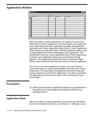 9 – 10 Oracle Applications System Administrator’s Guide
Applications Window
When you define a custom application, you supply several pieces of
information to Oracle Applications. You must register your application
name, application short name, application basepath, and application
description with Oracle Application Object Library. Oracle Application
Object Library uses this information to identify application objects such
as responsibilities and forms as belonging to your application. This
identification with your custom application allows Oracle Applications
to preserve your application objects and customizations during
upgrades. The application basepath tells Oracle Application Object
Library where to find the files associated with your custom application.
You can use your custom application to name your custom menus,
concurrent programs, custom responsibilities, and many other custom
components. For some objects, the application part of the name only
ensures uniqueness across Oracle Applications. For other components,
the application you choose has an effect on the functionality of your
custom object.
Prerequisites
u Define an environment variable that translates to your application’s
basepath (see the Oracle Applications Installation Guide for your
operating system).
Applications Block
When you register a custom application, you provide the information
Oracle uses to identify it whenever you reference it. Although you can
 