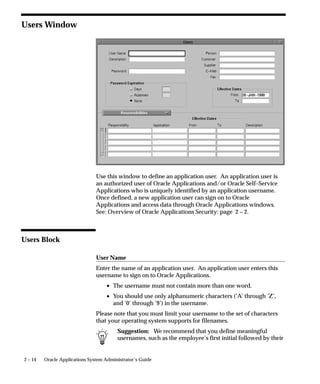2 – 14 Oracle Applications System Administrator’s Guide
Users Window
Use this window to define an application user. An application user is
an authorized user of Oracle Applications and/or Oracle Self–Service
Applications who is uniquely identified by an application username.
Once defined, a new application user can sign on to Oracle
Applications and access data through Oracle Applications windows.
See: Overview of Oracle Applications Security: page 2 – 2.
Users Block
User Name
Enter the name of an application user. An application user enters this
username to sign on to Oracle Applications.
• The username must not contain more than one word.
• You should use only alphanumeric characters (’A’ through ’Z’,
and ’0’ through ’9’) in the username.
Please note that you must limit your username to the set of characters
that your operating system supports for filenames.
Suggestion: We recommend that you define meaningful
usernames, such as the employee’s first initial followed by their
 