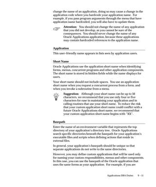 9 – 11Applications DBA Duties
change the name of an application, doing so may cause a change in the
application code where you hardcode your application name. For
example, if you pass program arguments through the menu that have
application name hardcoded, you will also have to update them.
Attention: You should not change the name of any application
that you did not develop, as you cannot be sure of the
consequences. You should never change the name of any
Oracle Applications application, because these applications
may contain hardcoded references to the application name.
Application
This user–friendly name appears in lists seen by application users.
Short Name
Oracle Applications use the application short name when identifying
forms, menus, concurrent programs and other application components.
The short name is stored in hidden fields while the name displays for
users.
Your short name should not include spaces. You use an application
short name when you request a concurrent process from a form, and
when you invoke a subroutine from a menu.
Suggestion: Although your short name can be up to 50
characters, we recommend that you use only four or five
characters for ease in maintaining your application and in
calling routines that use your short name. To reduce the risk
that your custom application short name could conflict with a
future Oracle Applications short name, we recommend that
your custom application short name begins with ”XX”.
Basepath
Enter the name of an environment variable that represents the top
directory of your application’s directory tree. Oracle Applications
search specific directories beneath the basepath for your application’s
executable files and scripts when defining actions that reside in
external files.
In general, your application’s basepath should be unique so that
separate applications do not write to the same directories.
However, you may define custom applications that will be used only
for naming your custom responsibilities, menus and other components.
In this case, you can use the basepath of the Oracle application that
uses the same forms as your application. For example, if you are
 