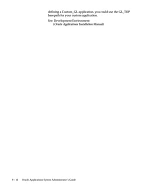 9 – 12 Oracle Applications System Administrator’s Guide
defining a Custom_GL application, you could use the GL_TOP
basepath for your custom application.
See: Development Environment
(Oracle Applications Installation Manual)
 