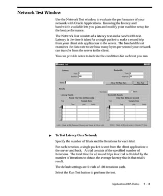 9 – 13Applications DBA Duties
Network Test Window
Use the Network Test window to evaluate the performance of your
network with Oracle Applications. Knowing the latency and
bandwidth available lets you plan and modify your machine setup for
the best performance.
The Network Test consists of a latency test and a bandwidth test.
Latency is the time it takes for a single packet to make a round trip
from your client side application to the server. The bandwidth test
examines the data rate to see how many bytes per second your network
can transfer from the server to the client.
You can provide notes to indicate the conditions for each test you run.
 To Test Latency On a Network
Specify the number of Trials and the Iterations for each trial.
For each iteration, a single packet is sent from the client application to
the server and back. A trial consists of the specified number of
iterations. The total time for all round trips in a trial is divided by the
number of iterations to obtain the average latency that is that trial’s
result.
The default settings are 5 trials of 100 iterations each.
Select the Run Test button to preform the test.
 