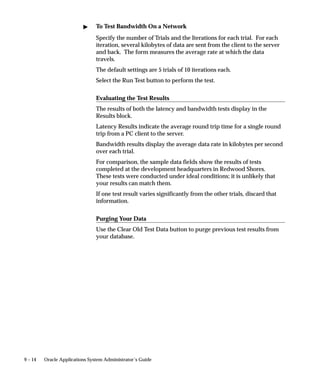 9 – 14 Oracle Applications System Administrator’s Guide
 To Test Bandwidth On a Network
Specify the number of Trials and the Iterations for each trial. For each
iteration, several kilobytes of data are sent from the client to the server
and back. The form measures the average rate at which the data
travels.
The default settings are 5 trials of 10 iterations each.
Select the Run Test button to perform the test.
Evaluating the Test Results
The results of both the latency and bandwidth tests display in the
Results block.
Latency Results indicate the average round trip time for a single round
trip from a PC client to the server.
Bandwidth results display the average data rate in kilobytes per second
over each trial.
For comparison, the sample data fields show the results of tests
completed at the development headquarters in Redwood Shores.
These tests were conducted under ideal conditions; it is unlikely that
your results can match them.
If one test result varies significantly from the other trials, discard that
information.
Purging Your Data
Use the Clear Old Test Data button to purge previous test results from
your database.
 