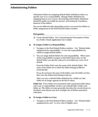 9 – 15Applications DBA Duties
Administering Folders
Administer folders by assigning default folder definitions either to a
specific user or to a responsibility. Manage folder definitions by
assigning them to new owners, determining which folder definitions
should be public (accessible by anyone), and setting the AutoQuery
behavior of the folders.
You can do different tasks depending on how you search for folders or
folder assignments in the Find Default Folders window.
Prerequisites
u Create default folders. See: Customizing the Presentation of Data
in a Folder (Oracle Applications User’s Guide).
 To Assign a Folder to a Responsibility:
1. Navigate to the Find Default Folders window. Use ”Default folder
assignments by responsibility” to view the responsibilities for
which to assign default folders.
2. You can assign default folders for each responsibility. When users
of this responsibility navigate to this folder block, they see the
default folder you specify, unless it is overridden by a user–level
default.
From the Folder field, enter the name of the default folder. The
name of the folder set to which the folder belongs is filled in
automatically.
If you do not know the name of the folder, enter the folder set first,
then view the folders that belong to that set.
After you save a default folder definition for a folder set, that
folder set no longer appears in the list of values.
Folder Set: Every folder set is associated with a particular folder block,
and a user or responsibility can have one default folder within each
folder set. The folder set name generally describes the records shown in
the block; some blocks may have multiple sets of folders associated
with them.
 To Assign a Folder to a User:
1. Navigate to the Find Default Folders window. Use ”Default folder
assignments by user” to view a list of eligible users.
 