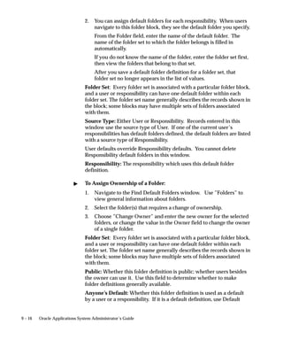 9 – 16 Oracle Applications System Administrator’s Guide
2. You can assign default folders for each responsibility. When users
navigate to this folder block, they see the default folder you specify.
From the Folder field, enter the name of the default folder. The
name of the folder set to which the folder belongs is filled in
automatically.
If you do not know the name of the folder, enter the folder set first,
then view the folders that belong to that set.
After you save a default folder definition for a folder set, that
folder set no longer appears in the list of values.
Folder Set: Every folder set is associated with a particular folder block,
and a user or responsibility can have one default folder within each
folder set. The folder set name generally describes the records shown in
the block; some blocks may have multiple sets of folders associated
with them.
Source Type: Either User or Responsibility. Records entered in this
window use the source type of User. If one of the current user’s
responsibilities has default folders defined, the default folders are listed
with a source type of Responsibility.
User defaults override Responsibility defaults. You cannot delete
Responsibility default folders in this window.
Responsibility: The responsibility which uses this default folder
definition.
 To Assign Ownership of a Folder:
1. Navigate to the Find Default Folders window. Use ”Folders” to
view general information about folders.
2. Select the folder(s) that requires a change of ownership.
3. Choose ”Change Owner” and enter the new owner for the selected
folders, or change the value in the Owner field to change the owner
of a single folder.
Folder Set: Every folder set is associated with a particular folder block,
and a user or responsibility can have one default folder within each
folder set. The folder set name generally describes the records shown in
the block; some blocks may have multiple sets of folders associated
with them.
Public: Whether this folder definition is public; whether users besides
the owner can use it. Use this field to determine whether to make
folder definitions generally available.
Anyone’s Default: Whether this folder definition is used as a default
by a user or a responsibility. If it is a default definition, use Default
 