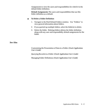 9 – 17Applications DBA Duties
Assignments to view the users and responsibilities for which it is the
default folder definition.
Default Assignments: The users and responsibilities that use this
folder definition as a default.
 To Delete a Folder Definition
1. Navigate to the Find Default Folders window. Use ”Folders” to
view general information about folders.
2. If you queried up multiple folders, select the folder(s) to delete.
3. Delete the folder. Deleting folders deletes the folder definition
along with any user and responsibility default assignments for the
folder.
See Also
Customizing the Presentation of Data in a Folder (Oracle Applications
User’s Guide)
Querying Records in a Folder (Oracle Applications User’s Guide)
Managing Folder Definitions (Oracle Applications User’s Guide)
 