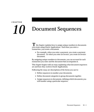 C H A P T E R
10
T
10 – 1Document Sequences
Document Sequences
his chapter explains how to assign unique numbers to documents
you create using Oracle Applications. Each time you enter a
transaction, you create a document.
• For example, when you enter a payment, you create a payment
document. Or when you enter an invoice, you create an invoice
document.
By assigning unique numbers to documents, you can account for each
transaction you enter and the document that accompanies it.
This chapter begins with an essay explaining what document sequences
are and how they work in Oracle Applications.
Following the essay are descriptions of the forms you use to:
• Define sequences to number your documents.
• Define document categories to group documents together.
• Assign sequences to documents, defining which documents you
will number using a particular sequence.
 
