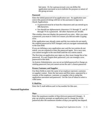 Password Expiration
2 – 15Managing Oracle Applications Security
last name. Or, for a group account, you can define the
application username so as to indicate the purpose or nature of
the group account.
Password
Enter the initial password of an application user. An application user
enters this password along with her or his username to sign on to
Oracle Applications.
• A password must be at least five characters and can extend up to
100 characters.
• You should use alphanumeric characters (’A’ through ’Z’, and ’0’
through ’9’) in a password. All other characters are invalid.
This window does not display the password you enter. After you enter
a password, you must re–enter it to ensure you did not make a typing
error.
If the application user already exists and the two entries do not match,
the original password is NOT changed, and you navigate automatically
to the next field.
If you are defining a new application user and the two entries do not
match, you are required to enter the password again. For a new user,
you cannot navigate to the next field until the two entries match.
The first time an application user signs on, they must change his or her
password. If a user forgets their password, you can reassign a new
password in this field.
As System Administrator, you can set an initial password or change an
existing password, but you cannot access the user’s chosen password.
Person, Customer, and Supplier
Use these fields to enter the name of an employee (person), customer,
or supplier contact. Enter the last name and first name, separated by a
comma, of the employee, customer, or supplier who is using this
application username and password. Use the List of Values to select a
valid name.
E–Mail/Fax
Enter the E–mail address and/or fax number for this user.
Days
Enter the maximum number of days between password changes. A
pop–up window prompts an application user to change her or his
password after the maximum number of days you specify has elapsed.
 