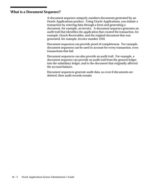 10 – 2 Oracle Applications System Administrator’s Guide
What is a Document Sequence?
A document sequence uniquely numbers documents generated by an
Oracle Applications product. Using Oracle Applications, you initiate a
transaction by entering data through a form and generating a
document, for example, an invoice. A document sequence generates an
audit trail that identifies the application that created the transaction, for
example, Oracle Receivables, and the original document that was
generated, for example, invoice number 1234.
Document sequences can provide proof of completeness. For example,
document sequences can be used to account for every transaction, even
transactions that fail.
Document sequences can also provide an audit trail. For example, a
document sequence can provide an audit trail from the general ledger
into the subsidiary ledger, and to the document that originally affected
the account balance.
Document sequences generate audit data, so even if documents are
deleted, their audit records remain.
 