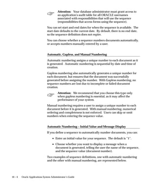 10 – 4 Oracle Applications System Administrator’s Guide
Attention: Your database administrator must grant access to
an application’s audit table for all ORACLE usernames
associated with responsibilities that will use the sequence
(responsibilities that access forms using the sequence).
You can set start and end dates for when the sequence is available. The
start date defaults to the current date. By default, there is no end date,
so the sequence definition does not expire.
You can choose whether a sequence numbers documents automatically,
or accepts numbers manually entered by a user.
Automatic, Gapless, and Manual Numbering
Automatic numbering assigns a unique number to each document as it
is generated. Automatic numbering is sequential by date and time of
creation.
Gapless numbering also automatically generates a unique number for
each document, but ensures that the document was successfully
generated before assigning the number. With Gapless numbering, no
sequence numbers are lost due to incomplete or failed document
creation.
Attention: We recommend that you choose this type only
when gapless numbering is essential, as it may affect the
performance of your system.
Manual numbering requires a user to assign a unique number to each
document before it is generated. With manual numbering, numerical
ordering and completeness is not enforced. Users can skip or omit
numbers when entering the sequence value.
Automatic Numbering – Initial Value and Message Display
If you define a sequence to automatically number documents, you can:
• Enter an initial value for your sequence. The default is ”1”.
• Choose whether you want to display a message when a
document is generated, telling the user the name of the sequence,
and the sequence value (document number).
Two examples of sequence definitions, one with automatic numbering
and the other with manual numbering, are represented below.
 