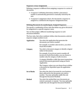 10 – 7Document Sequences
Sequences versus Assignments
Defining a sequence is different from assigning a sequence to a series of
documents.
• A sequence’s definition determines whether a document’s
number is automatically generated or manually entered by the
user.
• A sequence’s assignment, that is, the documents a sequence is
assigned to, is defined in the Sequence Assignments form.
Defining Documents for numbering by Assigned Sequences
You specify a combination of four rules that define any given document
for assignment to a specific sequence name.
You can then assign a different (numbering) sequence to each
document definition.
The four rules, that when combined, define what documents a selected
sequence assigns numbers to are:
You select the application that generates the
documents you wish to number.
For example, to number sales invoices, you select
Oracle Receivables.
You select a document category to identify a logical
subset of documents.
For example, if you do not want to number all
invoices in Oracle Receivables, you can choose to
number only the category of sales invoices.
A category identifies a table that stores transactions
entered (documents generated) using an Oracle
Application.
The Category values you can choose from to define
a document are dependent upon the application
you select.
You select the chart of accounts for your business
that is affected by the documents you wish to
number. You may optionally enable this rule
through the Document Flexfield.
You select the method that your documents are
entered, automatic or manual. You may optionally
enable this rule through the Document Flexfield.
Application
Category
Set of Books
Method
 
