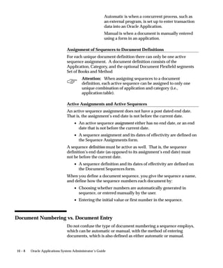 10 – 8 Oracle Applications System Administrator’s Guide
Automatic is when a concurrent process, such as
an external program, is set up to enter transaction
data into an Oracle Application.
Manual is when a document is manually entered
using a form in an application.
Assignment of Sequences to Document Definitions
For each unique document definition there can only be one active
sequence assignment. A document definition consists of the
Application, Category, and the optional Document Flexfield segments
Set of Books and Method
Attention: When assigning sequences to a document
definition, each active sequence can be assigned to only one
unique combination of application and category (i.e.,
application table).
Active Assignments and Active Sequences
An active sequence assignment does not have a post dated end date.
That is, the assignment’s end date is not before the current date.
• An active sequence assignment either has no end date, or an end
date that is not before the current date.
• A sequence assignment and its dates of effectivity are defined on
the Sequence Assignments form.
A sequence definition must be active as well. That is, the sequence
definition’s end date (as opposed to its assignment’s end date) must
not be before the current date.
• A sequence definition and its dates of effectivity are defined on
the Document Sequences form.
When you define a document sequence, you give the sequence a name,
and define how the sequence numbers each document by:
• Choosing whether numbers are automatically generated in
sequence, or entered manually by the user.
• Entering the initial value or first number in the sequence.
Document Numbering vs. Document Entry
Do not confuse the type of document numbering a sequence employs,
which can be automatic or manual, with the method of entering
documents, which is also defined as either automatic or manual.
 