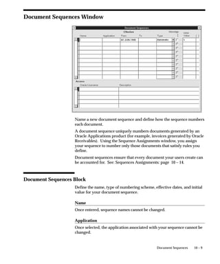 10 – 9Document Sequences
Document Sequences Window
Name a new document sequence and define how the sequence numbers
each document.
A document sequence uniquely numbers documents generated by an
Oracle Applications product (for example, invoices generated by Oracle
Receivables). Using the Sequence Assignments window, you assign
your sequence to number only those documents that satisfy rules you
define.
Document sequences ensure that every document your users create can
be accounted for. See: Sequences Assignments: page 10 – 14.
Document Sequences Block
Define the name, type of numbering scheme, effective dates, and initial
value for your document sequence.
Name
Once entered, sequence names cannot be changed.
Application
Once selected, the application associated with your sequence cannot be
changed.
 
