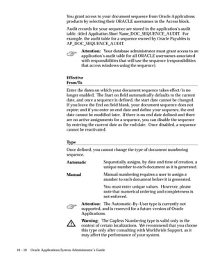 10 – 10 Oracle Applications System Administrator’s Guide
You grant access to your document sequence from Oracle Applications
products by selecting their ORACLE usernames in the Access block.
Audit records for your sequence are stored in the application’s audit
table, titled Application Short Name_DOC_SEQUENCE_AUDIT. For
example, the audit table for a sequence owned by Oracle Payables is
AP_DOC_SEQUENCE_AUDIT.
Attention: Your database administrator must grant access to an
application’s audit table for all ORACLE usernames associated
with responsibilities that will use the sequence (responsibilities
that access windows using the sequence).
Effective
From/To
Enter the dates on which your document sequence takes effect/is no
longer enabled. The Start on field automatically defaults to the current
date, and once a sequence is defined, the start date cannot be changed.
If you leave the End on field blank, your document sequence does not
expire; and if you enter an end date and define your sequence, the end
date cannot be modified later. If there is no end date defined and there
are no active assignments for a sequence, you can disable the sequence
by entering the current date as the end date. Once disabled, a sequence
cannot be reactivated.
Type
Once defined, you cannot change the type of document numbering
sequence.
Sequentially assigns, by date and time of creation, a
unique number to each document as it is generated.
Manual numbering requires a user to assign a
number to each document before it is generated.
You must enter unique values. However, please
note that numerical ordering and completeness is
not enforced.
Attention: The Automatic–By–User type is currently not
supported, and is reserved for a future version of Oracle
Applications.
Warning: The Gapless Numbering type is valid only in the
context of certain localizations. We recommend that you choose
this type only after consulting with Worldwide Support, as it
may affect the performance of your system.
Automatic
Manual
 