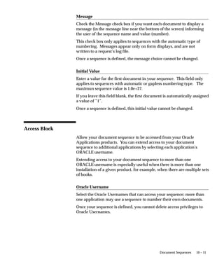 10 – 11Document Sequences
Message
Check the Message check box if you want each document to display a
message (in the message line near the bottom of the screen) informing
the user of the sequence name and value (number).
This check box only applies to sequences with the automatic type of
numbering. Messages appear only on form displays, and are not
written to a request’s log file.
Once a sequence is defined, the message choice cannot be changed.
Initial Value
Enter a value for the first document in your sequence. This field only
applies to sequences with automatic or gapless numbering type. The
maximun sequence value is 1.0e+27.
If you leave this field blank, the first document is automatically assigned
a value of ”1”.
Once a sequence is defined, this initial value cannot be changed.
Access Block
Allow your document sequence to be accessed from your Oracle
Applications products. You can extend access to your document
sequence to additional applications by selecting each application’s
ORACLE username.
Extending access to your document sequence to more than one
ORACLE username is especially useful when there is more than one
installation of a given product, for example, when there are multiple sets
of books.
Oracle Username
Select the Oracle Usernames that can access your sequence; more than
one application may use a sequence to number their own documents.
Once your sequence is defined, you cannot delete access privileges to
Oracle Usernames.
 