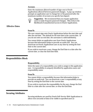 Effective Dates
2 – 16 Oracle Applications System Administrator’s Guide
Accesses
Enter the maximum allowed number of sign–ons to Oracle
Applications allowed between password changes. A pop–up window
prompts an application user to change her or his password after the
maximum number of accesses you specify has elapsed.
Suggestion: We recommend that you require application
users to make frequent password changes. This reduces the
likelihood of unauthorized access to Oracle Applications.
From/To
The user cannot sign onto Oracle Applications before the start date and
after the end date. The default for the start date is the current date. If
you do not enter an end date, the username is valid indefinitely.
You cannot delete an application user from Oracle Applications
because this information helps to provide an audit trail. You can
deactivate an Oracle Applications user at any time by setting the End
Date to the current date.
If you wish to reactivate a user, change the End Date to a date after the
current date, or clear the End Date field.
Responsibilities Block
Responsibility
Select the name of a responsibility you wish to assign to this application
user. A responsibility is uniquely identified by application name and
responsibility name.
From/To
You cannot delete a responsibility because this information helps to
provide an audit trail. You can deactivate a user’s responsibility at any
time by setting the End Date to the current date.
If you wish to reactivate the responsibility for the user, change the End
Date to a date after the current date, or clear the End Date.
Securing Attributes
Securing attributes are used by Oracle Self–Service Web Applications to
allow rows (records) of data to be visible to specified users or
 