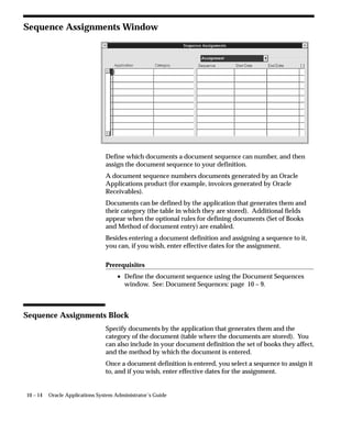 10 – 14 Oracle Applications System Administrator’s Guide
Sequence Assignments Window
Define which documents a document sequence can number, and then
assign the document sequence to your definition.
A document sequence numbers documents generated by an Oracle
Applications product (for example, invoices generated by Oracle
Receivables).
Documents can be defined by the application that generates them and
their category (the table in which they are stored). Additional fields
appear when the optional rules for defining documents (Set of Books
and Method of document entry) are enabled.
Besides entering a document definition and assigning a sequence to it,
you can, if you wish, enter effective dates for the assignment.
Prerequisites
• Define the document sequence using the Document Sequences
window. See: Document Sequences: page 10 – 9.
Sequence Assignments Block
Specify documents by the application that generates them and the
category of the document (table where the documents are stored). You
can also include in your document definition the set of books they affect,
and the method by which the document is entered.
Once a document definition is entered, you select a sequence to assign it
to, and if you wish, enter effective dates for the assignment.
 