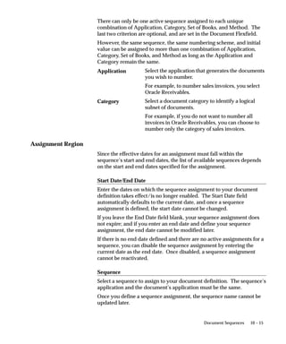 10 – 15Document Sequences
There can only be one active sequence assigned to each unique
combination of Application, Category, Set of Books, and Method. The
last two criterion are optional, and are set in the Document Flexfield.
However, the same sequence, the same numbering scheme, and initial
value can be assigned to more than one combination of Application,
Category, Set of Books, and Method as long as the Application and
Category remain the same.
Select the application that generates the documents
you wish to number.
For example, to number sales invoices, you select
Oracle Receivables.
Select a document category to identify a logical
subset of documents.
For example, if you do not want to number all
invoices in Oracle Receivables, you can choose to
number only the category of sales invoices.
Assignment Region
Since the effective dates for an assignment must fall within the
sequence’s start and end dates, the list of available sequences depends
on the start and end dates specified for the assignment.
Start Date/End Date
Enter the dates on which the sequence assignment to your document
definition takes effect/is no longer enabled. The Start Date field
automatically defaults to the current date, and once a sequence
assignment is defined, the start date cannot be changed.
If you leave the End Date field blank, your sequence assignment does
not expire; and if you enter an end date and define your sequence
assignment, the end date cannot be modified later.
If there is no end date defined and there are no active assignments for a
sequence, you can disable the sequence assignment by entering the
current date as the end date. Once disabled, a sequence assignment
cannot be reactivated.
Sequence
Select a sequence to assign to your document definition. The sequence’s
application and the document’s application must be the same.
Once you define a sequence assignment, the sequence name cannot be
updated later.
Application
Category
 