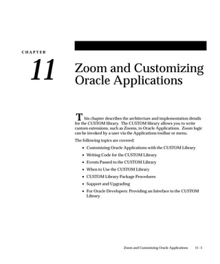 C H A P T E R
11
T
11 –1Zoom and Customizing Oracle Applications
Zoom and Customizing
Oracle Applications
his chapter describes the architecture and implementation details
for the CUSTOM library. The CUSTOM library allows you to write
custom extensions, such as Zooms, to Oracle Applications. Zoom logic
can be invoked by a user via the Applications toolbar or menu.
The following topics are covered:
• Customizing Oracle Applications with the CUSTOM Library
• Writing Code for the CUSTOM Library
• Events Passed to the CUSTOM Library
• When to Use the CUSTOM Library
• CUSTOM Library Package Procedures
• Support and Upgrading
• For Oracle Developers: Providing an Interface to the CUSTOM
Library
 