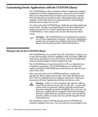 11 –2 Oracle Applications System Administrator’s Guide
Customizing Oracle Applications with the CUSTOM Library
The CUSTOM library allows extension of Oracle Applications without
modification of Oracle Applications code. You can use the CUSTOM
library for customizations such as Zoom (such as moving to another
form and querying up specific records), enforcing business rules (for
example, vendor name must be in uppercase letters), and disabling
fields that do not apply for your site.
You write code in the CUSTOM library, within the procedure shells that
are provided. All logic must branch based on the form and block for
which you want it to run. Oracle Applications sends events to the
CUSTOM library. Your custom code can take effect based on these
events.
Attention: The CUSTOM library is provided for the exclusive
use of Oracle Applications customers. The Oracle Applications
products do not supply any predefined logic in the CUSTOM
library other than the procedure shells described here.
Writing Code for the CUSTOM Library
The CUSTOM library is an Oracle Forms PL/SQL library. It allows you
to take full advantage of all the capabilities of the Developer/2000 suite
of products, and integrate your code directly with Oracle Applications
without making changes to Oracle Applications code.
The CUSTOM library is located in the $AU_TOP/res/plsql directory
(or platform equivalent). The CUSTOM library you modify must
replace the default CUSTOM library in this directory in order for your
code to take effect.
After you write code in the CUSTOM procedures, compile and
generate the library using Oracle Forms. Then place this library into
$AU_TOP/res/plsql directory (or platform equivalent). Subsequent
invocations of Oracle Applications will then run this new code.
Warning: If there is a .plx (compiled code only) for a library,
Oracle Forms always uses the .plx over the .pll. A .plx is only
created when you generate a library using the Oracle Forms
generator (using the parameter COMPILE_ALL set to Yes), not
when you compile and save using the Oracle Forms Designer.
Therefore, either delete the .plx file (so your code runs directly
from the .pll file) or create your own .plx file using the Oracle
Forms generator.
The specification of the CUSTOM package in the CUSTOM library
cannot be changed in any way. You may add your own packages to the
 