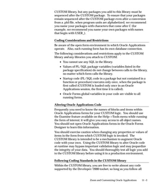 11 –3Zoom and Customizing Oracle Applications
CUSTOM library, but any packages you add to this library must be
sequenced after the CUSTOM package. To ensure that your packages
remain sequenced after the CUSTOM package even after a conversion
from a .pld file, when program units are alphabetized, we recommend
you name your packages with characters that come after C (for
example, we recommend you name your own packages with names
that begin with USER_).
Coding Considerations and Restrictions
Be aware of the open form environment in which Oracle Applications
operate. Also, each running form has its own database connection.
The following considerations and restrictions apply to the CUSTOM
library and any libraries you attach to CUSTOM:
• You cannot use any SQL in the library.
• Values of PL/SQL package variables (variables listed in the
package specification) do not change between calls to the library,
no matter which form calls the library.
• Startup code (PL/SQL code in a package but not contained in a
function or procedure) executes only once, when the package is
first called (CUSTOM is loaded only once in an Oracle
Applications session, the first time it is called).
• Oracle Forms global variables in your code are visible to all
running forms.
Altering Oracle Applications Code
Frequently you need to know the names of blocks and items within
Oracle Applications forms for your CUSTOM logic. You should use
the Examine feature available on the Help–Tools menu while running
the form of interest; it will give you easy access to all object names.
You should not open Oracle Applications forms in the Oracle Forms
Designer to learn this information.
You should exercise caution when changing any properties or values of
items in the form from which CUSTOM logic is invoked. The
CUSTOM library is intended to be a mechanism to augment Oracle
code with your own. Using the CUSTOM library to alter Oracle code
at runtime may bypass important validation logic and may jeopardize
the integrity of your data. You should thoroughly test all logic you add
to the CUSTOM library before using it in a production environment.
Following Coding Standards in the CUSTOM library
Within the CUSTOM library, you are free to write almost any code
supported by the Developer/2000 toolset, so long as you follow all
 