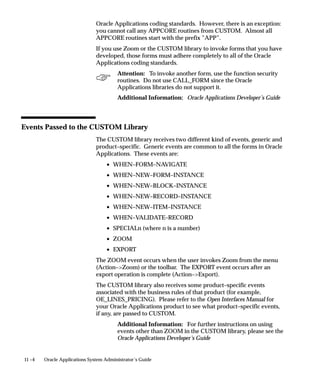 11 –4 Oracle Applications System Administrator’s Guide
Oracle Applications coding standards. However, there is an exception:
you cannot call any APPCORE routines from CUSTOM. Almost all
APPCORE routines start with the prefix ”APP”.
If you use Zoom or the CUSTOM library to invoke forms that you have
developed, those forms must adhere completely to all of the Oracle
Applications coding standards.
Attention: To invoke another form, use the function security
routines. Do not use CALL_FORM since the Oracle
Applications libraries do not support it.
Additional Information: Oracle Applications Developer’s Guide
Events Passed to the CUSTOM Library
The CUSTOM library receives two different kind of events, generic and
product–specific. Generic events are common to all the forms in Oracle
Applications. These events are:
• WHEN–FORM–NAVIGATE
• WHEN–NEW–FORM–INSTANCE
• WHEN–NEW–BLOCK–INSTANCE
• WHEN–NEW–RECORD–INSTANCE
• WHEN–NEW–ITEM–INSTANCE
• WHEN–VALIDATE–RECORD
• SPECIALn (where n is a number)
• ZOOM
• EXPORT
The ZOOM event occurs when the user invokes Zoom from the menu
(Action–Zoom) or the toolbar. The EXPORT event occurs after an
export operation is complete (Action–Export).
The CUSTOM library also receives some product–specific events
associated with the business rules of that product (for example,
OE_LINES_PRICING). Please refer to the Open Interfaces Manual for
your Oracle Applications product to see what product–specific events,
if any, are passed to CUSTOM.
Additional Information: For further instructions on using
events other than ZOOM in the CUSTOM library, please see the
Oracle Applications Developer’s Guide
 